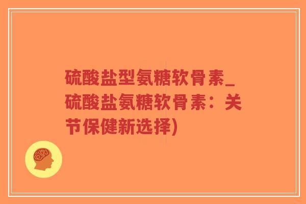 硫酸盐型氨糖软骨素_硫酸盐氨糖软骨素:关节保健新选择) 硫酸盐型氨糖软骨素_硫酸盐氨糖软骨素:关节保健新选择)