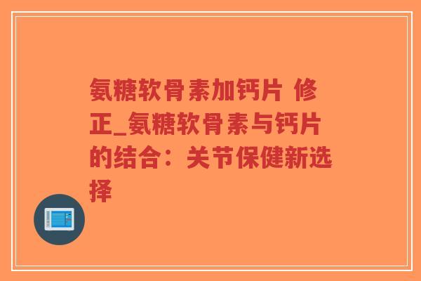 氨糖软骨素加钙片 修正_氨糖软骨素与钙片的结合:关节保健新选择 氨糖软骨素加钙片 修正_氨糖软骨素与钙片的结合:关节保健新选择