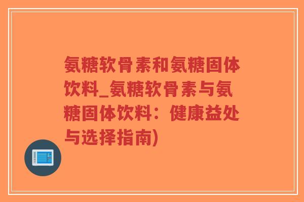 氨糖软骨素和氨糖固体饮料_氨糖软骨素与氨糖固体饮料：健康益处与选择指南)