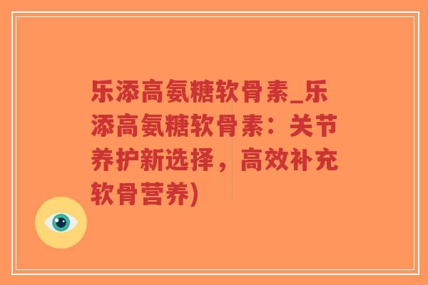 乐添高氨糖软骨素_乐添高氨糖软骨素:关节养护新选择,高效补充软骨营养) 乐添高氨糖软骨素_乐添高氨糖软骨素:关节养护新选择,高效补充软骨营养)