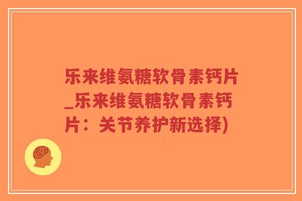 乐来维氨糖软骨素钙片_乐来维氨糖软骨素钙片：关节养护新选择)