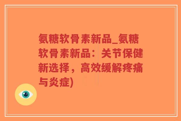 氨糖软骨素新品_氨糖软骨素新品：关节保健新选择，高效缓解与)