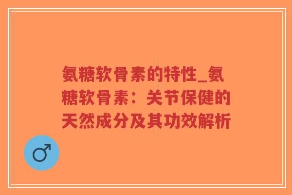 氨糖软骨素的特性_氨糖软骨素:关节保健的天然成分及其功效解析 氨糖软骨素的特性_氨糖软骨素:关节保健的天然成分及其功效解析