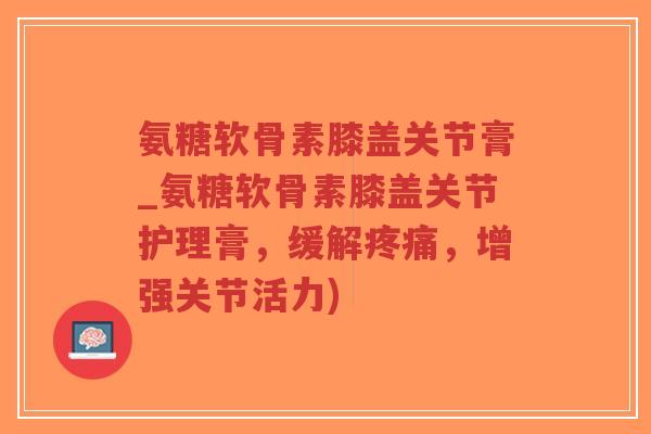 氨糖软骨素膝盖关节膏_氨糖软骨素膝盖关节护理膏,缓解,增强关节活力) 氨糖软骨素膝盖关节膏_氨糖软骨素膝盖关节护理膏,缓解,增强关节活力)