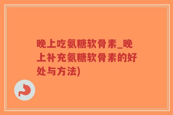 晚上吃氨糖软骨素_晚上补充氨糖软骨素的好处与方法)