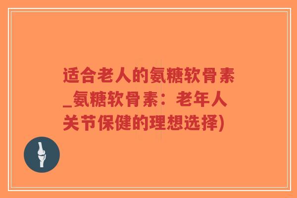 适合老人的氨糖软骨素_氨糖软骨素:老年人关节保健的理想选择) 适合老人的氨糖软骨素_氨糖软骨素:老年人关节保健的理想选择)