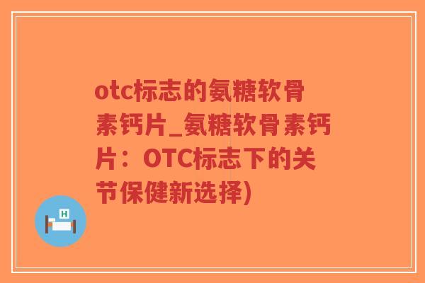 otc标志的氨糖软骨素钙片_氨糖软骨素钙片:OTC标志下的关节保健新选择) otc标志的氨糖软骨素钙片_氨糖软骨素钙片:OTC标志下的关节保健新选择)