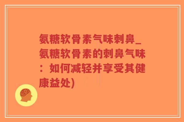 氨糖软骨素气味刺鼻_氨糖软骨素的刺鼻气味:如何减轻并享受其健康益处) 氨糖软骨素气味刺鼻_氨糖软骨素的刺鼻气味:如何减轻并享受其健康益处)