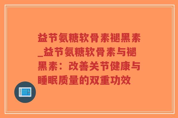 益节氨糖软骨素褪黑素_益节氨糖软骨素与褪黑素:改善关节健康与质量的双重功效 益节氨糖软骨素褪黑素_益节氨糖软骨素与褪黑素:改善关节健康与质量的双重功效