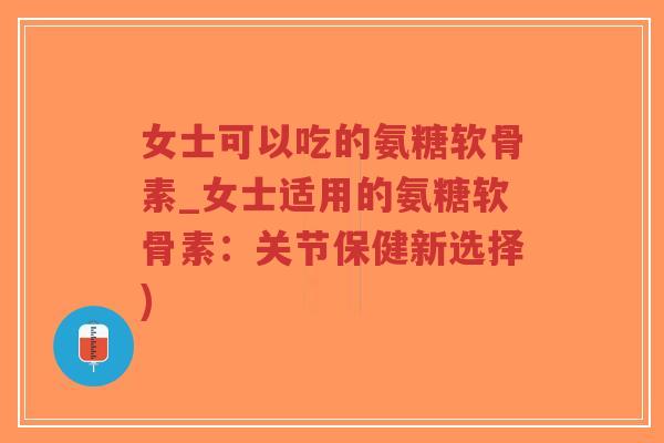 女士可以吃的氨糖软骨素_女士适用的氨糖软骨素：关节保健新选择)