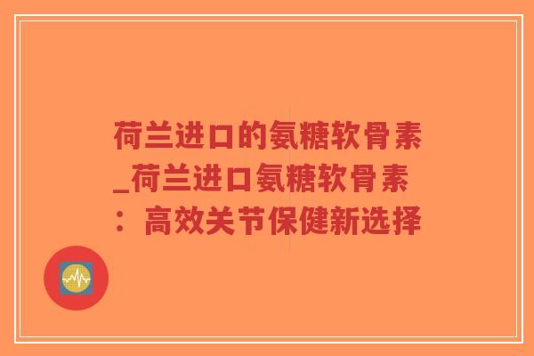 荷兰进口的氨糖软骨素_荷兰进口氨糖软骨素：高效关节保健新选择