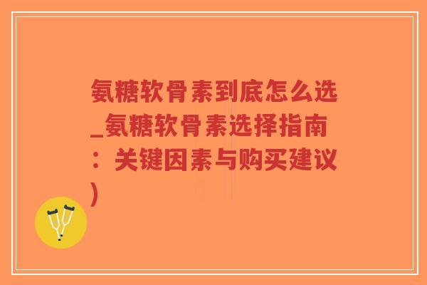 氨糖软骨素到底怎么选_氨糖软骨素选择指南:关键因素与购买建议) 氨糖软骨素到底怎么选_氨糖软骨素选择指南:关键因素与购买建议)