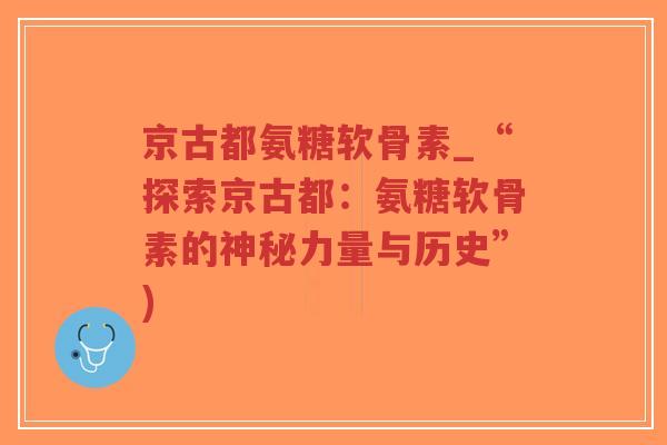 京古都氨糖软骨素_“探索京古都:氨糖软骨素的神秘力量与历史”) 京古都氨糖软骨素_“探索京古都:氨糖软骨素的神秘力量与历史”)