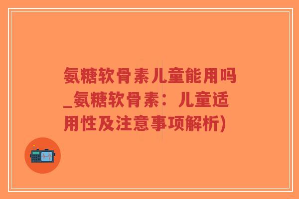 氨糖软骨素儿童能用吗_氨糖软骨素：儿童适用性及注意事项解析)
