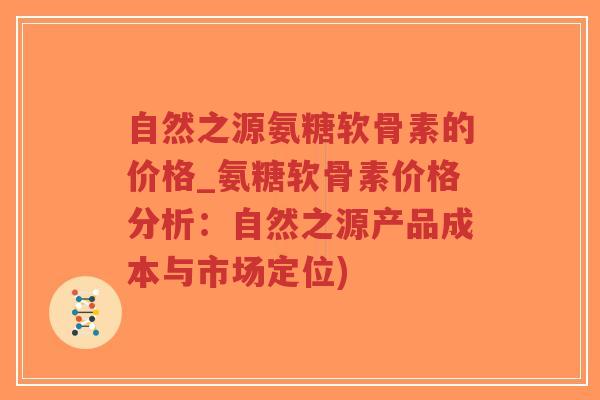 自然之源氨糖软骨素的价格_氨糖软骨素价格分析:自然之源产品成本与市场定位) 自然之源氨糖软骨素的价格_氨糖软骨素价格分析:自然之源产品成本与市场定位)