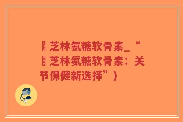 釆芝林氨糖软骨素_“釆芝林氨糖软骨素:关节保健新选择”) 釆芝林氨糖软骨素_“釆芝林氨糖软骨素:关节保健新选择”)