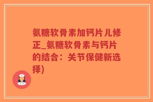 氨糖软骨素加钙片儿修正_氨糖软骨素与钙片的结合:关节保健新选择) 氨糖软骨素加钙片儿修正_氨糖软骨素与钙片的结合:关节保健新选择)