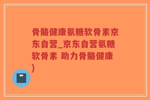 骨骼健康氨糖软骨素京东自营_京东自营氨糖软骨素 助力骨骼健康)