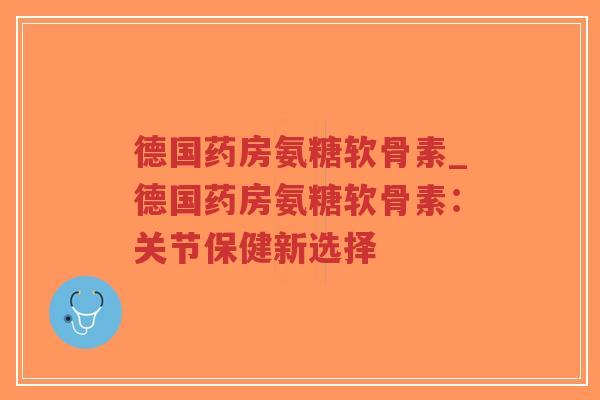 德国药房氨糖软骨素_德国药房氨糖软骨素：关节保健新选择