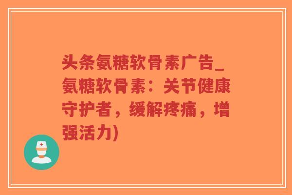 头条氨糖软骨素广告_氨糖软骨素:关节健康守护者,缓解,增强活力) 头条氨糖软骨素广告_氨糖软骨素:关节健康守护者,缓解,增强活力)