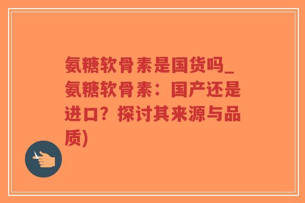 氨糖软骨素是国货吗_氨糖软骨素:国产还是进口?探讨其来源与品质) 氨糖软骨素是国货吗_氨糖软骨素:国产还是进口?探讨其来源与品质)