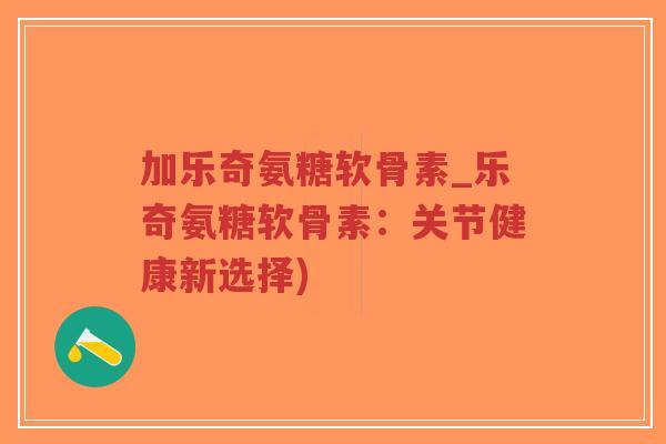 加乐奇氨糖软骨素_乐奇氨糖软骨素：关节健康新选择)
