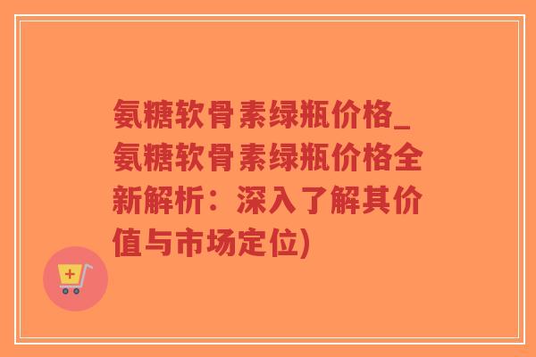 氨糖软骨素绿瓶价格_氨糖软骨素绿瓶价格全新解析:深入了解其价值与市场定位) 氨糖软骨素绿瓶价格_氨糖软骨素绿瓶价格全新解析:深入了解其价值与市场定位)