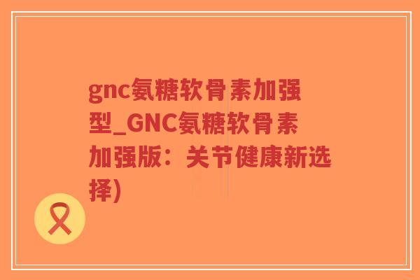 gnc氨糖软骨素加强型_GNC氨糖软骨素加强版：关节健康新选择)