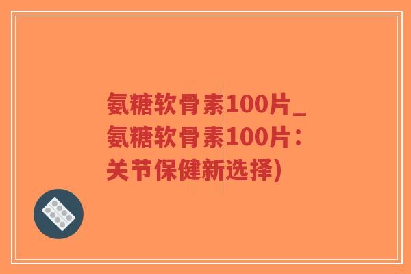 氨糖软骨素100片_氨糖软骨素100片:关节保健新选择) 氨糖软骨素100片_氨糖软骨素100片:关节保健新选择)