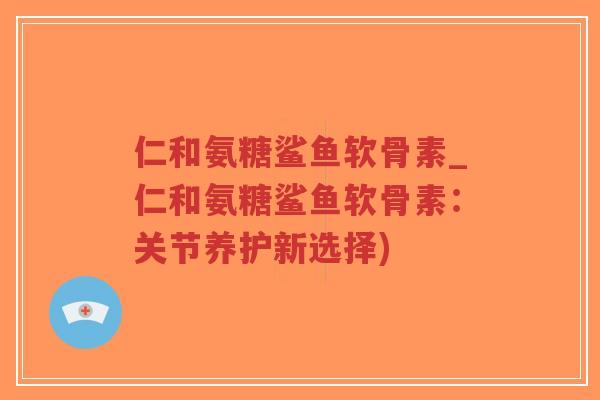 仁和氨糖鲨鱼软骨素_仁和氨糖鲨鱼软骨素：关节养护新选择)