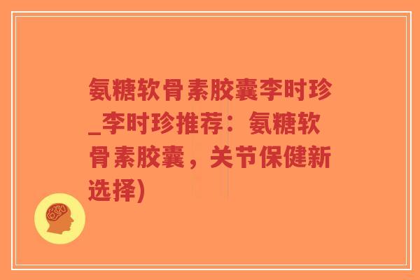 氨糖软骨素胶囊李时珍_李时珍推荐：氨糖软骨素胶囊，关节保健新选择)
