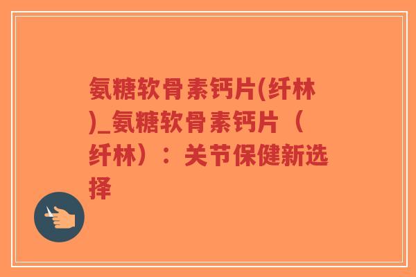 氨糖软骨素钙片(纤林)_氨糖软骨素钙片(纤林):关节保健新选择 氨糖软骨素钙片(纤林)_氨糖软骨素钙片(纤林):关节保健新选择