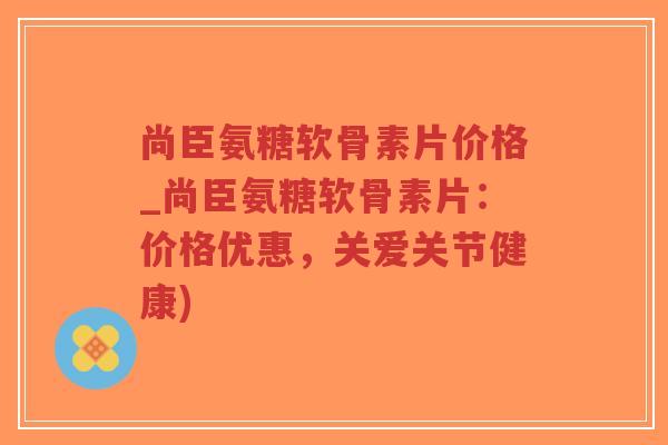 尚臣氨糖软骨素片价格_尚臣氨糖软骨素片:价格优惠,关爱关节健康) 尚臣氨糖软骨素片价格_尚臣氨糖软骨素片:价格优惠,关爱关节健康)