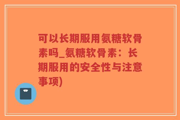 可以长期服用氨糖软骨素吗_氨糖软骨素：长期服用的安全性与注意事项)
