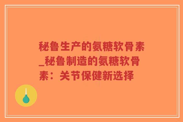 秘鲁生产的氨糖软骨素_秘鲁制造的氨糖软骨素:关节保健新选择 秘鲁生产的氨糖软骨素_秘鲁制造的氨糖软骨素:关节保健新选择