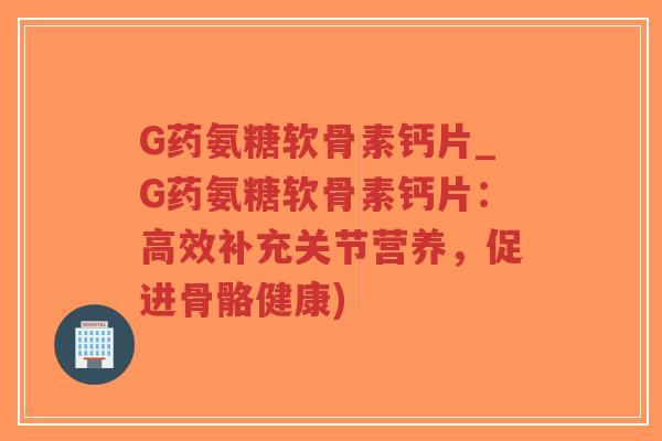 G药氨糖软骨素钙片_G药氨糖软骨素钙片:高效补充关节营养,促进骨骼健康) G药氨糖软骨素钙片_G药氨糖软骨素钙片:高效补充关节营养,促进骨骼健康)