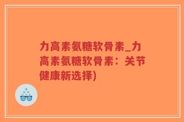 力高素氨糖软骨素_力高素氨糖软骨素:关节健康新选择) 力高素氨糖软骨素_力高素氨糖软骨素:关节健康新选择)