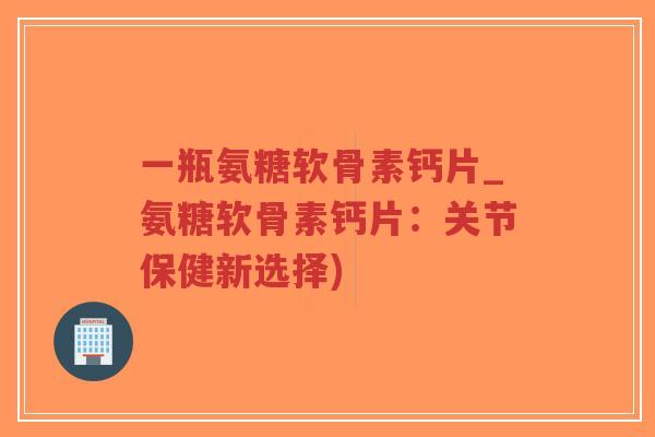 一瓶氨糖软骨素钙片_氨糖软骨素钙片：关节保健新选择)