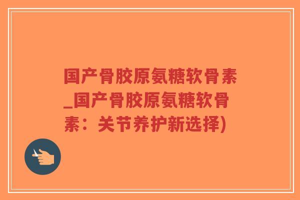 国产骨胶原氨糖软骨素_国产骨胶原氨糖软骨素:关节养护新选择) 国产骨胶原氨糖软骨素_国产骨胶原氨糖软骨素:关节养护新选择)