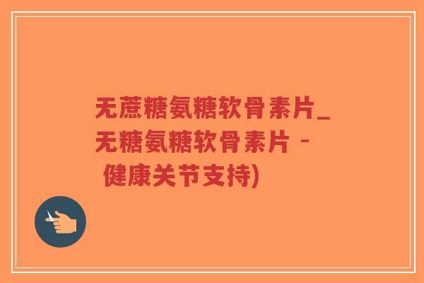 无蔗糖氨糖软骨素片_无糖氨糖软骨素片 - 健康关节支持) 无蔗糖氨糖软骨素片_无糖氨糖软骨素片 - 健康关节支持)