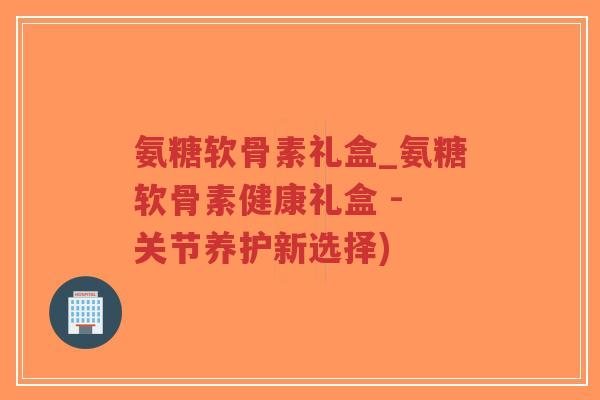 氨糖软骨素礼盒_氨糖软骨素健康礼盒 - 关节养护新选择) 氨糖软骨素礼盒_氨糖软骨素健康礼盒 - 关节养护新选择)