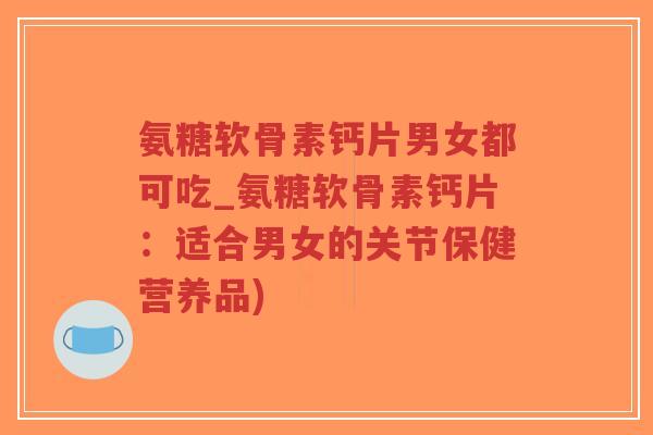 氨糖软骨素钙片男女都可吃_氨糖软骨素钙片：适合男女的关节保健营养品)