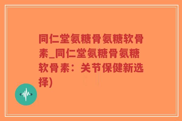同仁堂氨糖骨氨糖软骨素_同仁堂氨糖骨氨糖软骨素:关节保健新选择) 同仁堂氨糖骨氨糖软骨素_同仁堂氨糖骨氨糖软骨素:关节保健新选择)