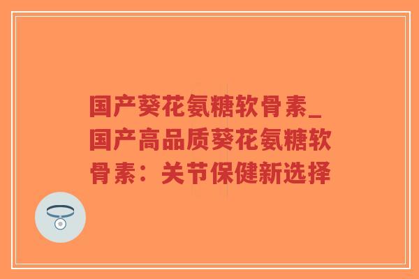 国产葵花氨糖软骨素_国产高品质葵花氨糖软骨素：关节保健新选择