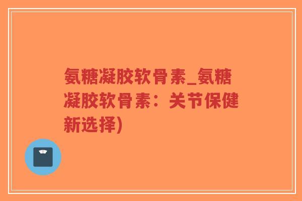 氨糖凝胶软骨素_氨糖凝胶软骨素:关节保健新选择) 氨糖凝胶软骨素_氨糖凝胶软骨素:关节保健新选择)