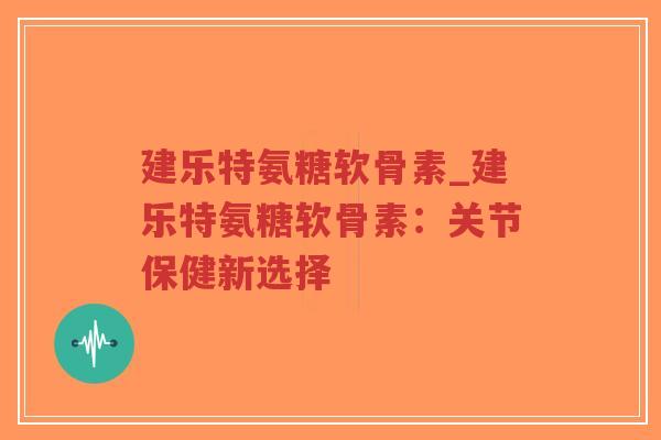 建乐特氨糖软骨素_建乐特氨糖软骨素:关节保健新选择 建乐特氨糖软骨素_建乐特氨糖软骨素:关节保健新选择