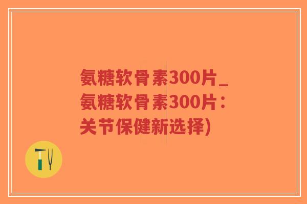 氨糖软骨素300片_氨糖软骨素300片:关节保健新选择) 氨糖软骨素300片_氨糖软骨素300片:关节保健新选择)