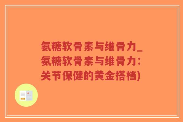 氨糖软骨素与维骨力_氨糖软骨素与维骨力:关节保健的黄金搭档) 氨糖软骨素与维骨力_氨糖软骨素与维骨力:关节保健的黄金搭档)
