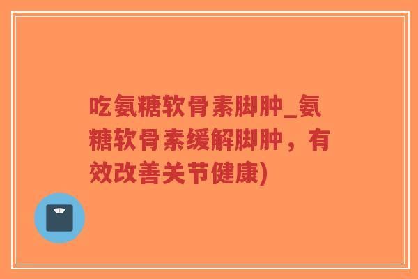吃氨糖软骨素脚肿_氨糖软骨素缓解脚肿,有效改善关节健康) 吃氨糖软骨素脚肿_氨糖软骨素缓解脚肿,有效改善关节健康)