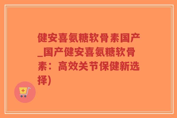 健安喜氨糖软骨素国产_国产健安喜氨糖软骨素：高效关节保健新选择)